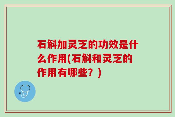 石斛加灵芝的功效是什么作用(石斛和灵芝的作用有哪些？)
