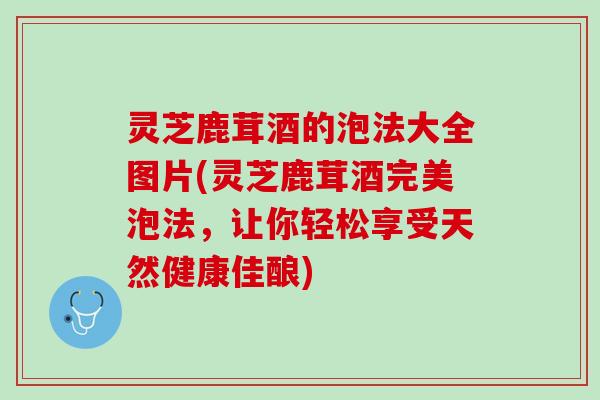 灵芝鹿茸酒的泡法大全图片(灵芝鹿茸酒完美泡法，让你轻松享受天然健康佳酿)