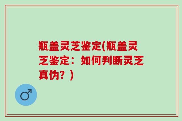 瓶盖灵芝鉴定(瓶盖灵芝鉴定：如何判断灵芝真伪？)