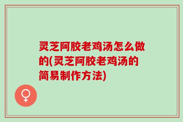 灵芝阿胶老鸡汤怎么做的(灵芝阿胶老鸡汤的简易制作方法)