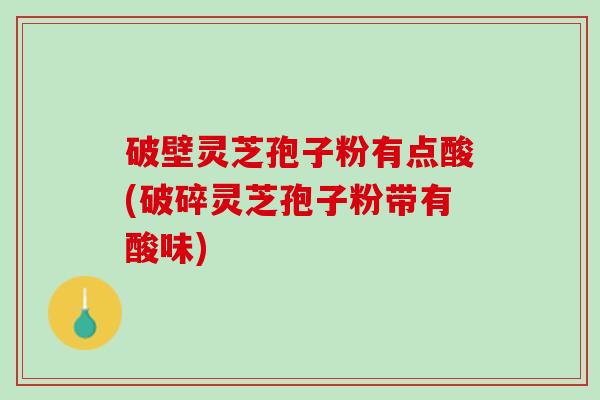 破壁灵芝孢子粉有点酸(破碎灵芝孢子粉带有酸味)