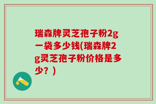 瑞森牌灵芝孢子粉2g一袋多少钱(瑞森牌2g灵芝孢子粉价格是多少?) 瑞森牌灵芝孢子粉2g一袋多少钱(瑞森牌2g灵芝孢子粉价格是多少?)