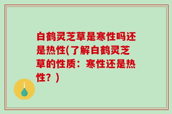 白鹤灵芝草是寒性吗还是热性(了解白鹤灵芝草的性质：寒性还是热性？)