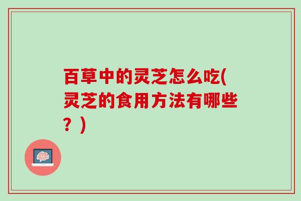 百草中的灵芝怎么吃(灵芝的食用方法有哪些？)