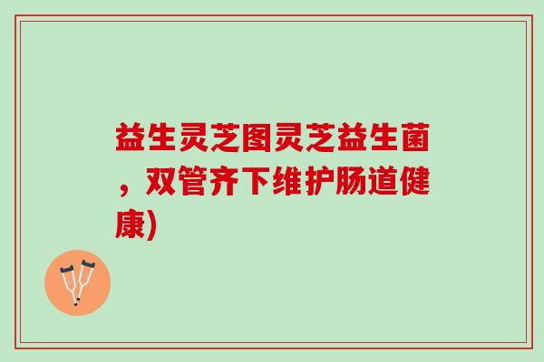 益生灵芝图灵芝益生菌,双管齐下维护肠道健康) 益生灵芝图灵芝益生菌,双管齐下维护肠道健康)