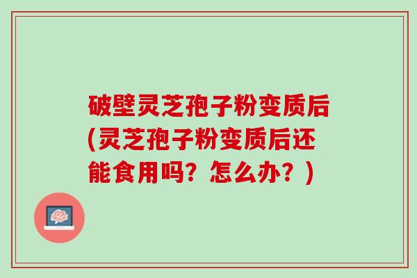 破壁灵芝孢子粉变质后(灵芝孢子粉变质后还能食用吗？怎么办？)