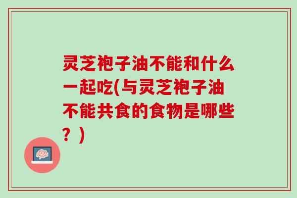 灵芝袍子油不能和什么一起吃(与灵芝袍子油不能共食的食物是哪些?) 灵芝袍子油不能和什么一起吃(与灵芝袍子油不能共食的食物是哪些?)
