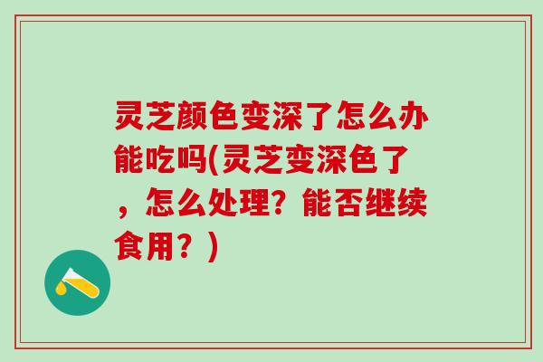 灵芝颜色变深了怎么办能吃吗(灵芝变深色了，怎么处理？能否继续食用？)