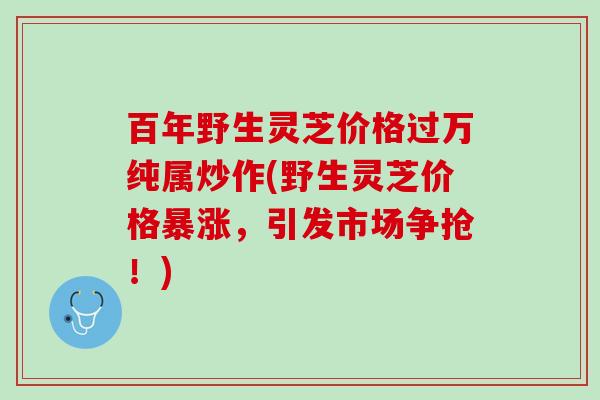 百年野生灵芝价格过万纯属炒作(野生灵芝价格暴涨，引发市场争抢！)