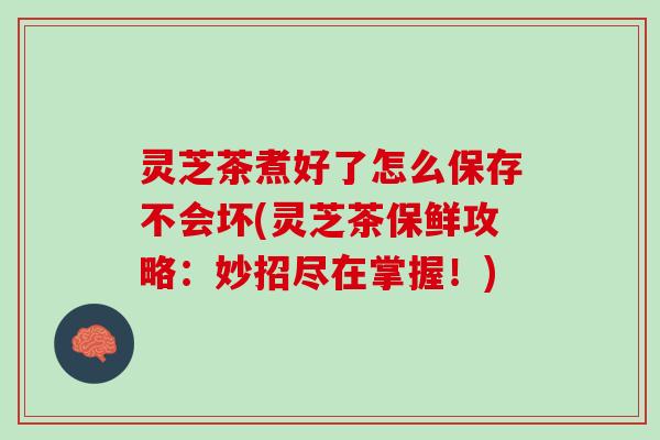 灵芝茶煮好了怎么保存不会坏(灵芝茶保鲜攻略：妙招尽在掌握！)