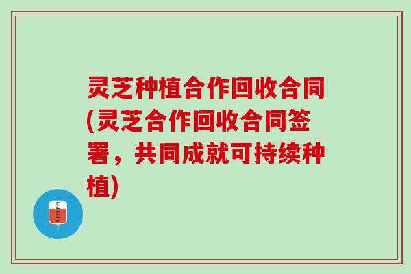 灵芝种植合作回收合同(灵芝合作回收合同签署，共同成就可持续种植)