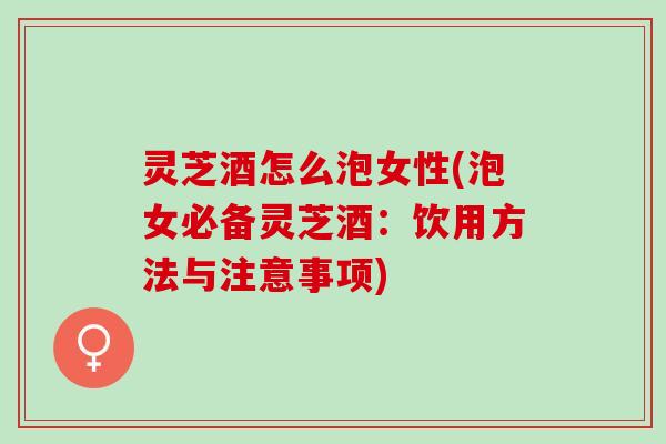 灵芝酒怎么泡女性(泡女必备灵芝酒:饮用方法与注意事项) 灵芝酒怎么泡女性(泡女必备灵芝酒:饮用方法与注意事项)