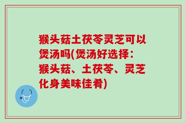猴头菇土茯苓灵芝可以煲汤吗(煲汤好选择:猴头菇、土茯苓、灵芝化身美味佳肴) 猴头菇土茯苓灵芝可以煲汤吗(煲汤好选择:猴头菇、土茯苓、灵芝化身美味佳肴)