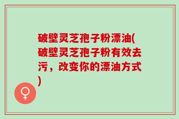 破壁灵芝孢子粉漂油(破壁灵芝孢子粉有效去污，改变你的漂油方式)