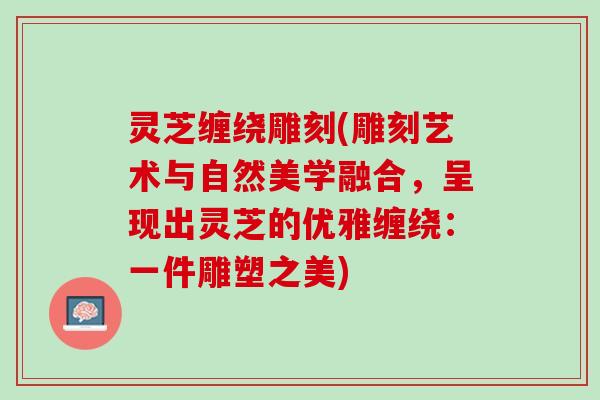 灵芝缠绕雕刻(雕刻艺术与自然美学融合,呈现出灵芝的优雅缠绕:一件雕塑之美) 灵芝缠绕雕刻(雕刻艺术与自然美学融合,呈现出灵芝的优雅缠绕:一件雕塑之美)
