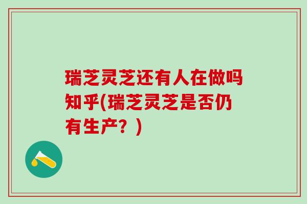瑞芝灵芝还有人在做吗知乎(瑞芝灵芝是否仍有生产？)