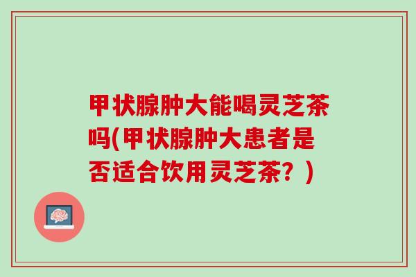 甲状腺肿大能喝灵芝茶吗(甲状腺肿大患者是否适合饮用灵芝茶？)