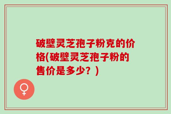 破壁灵芝孢子粉克的价格(破壁灵芝孢子粉的售价是多少？)