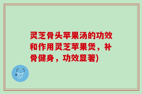 灵芝骨头苹果汤的功效和作用灵芝苹果煲，补骨健身，功效显著)