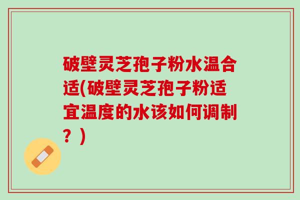 破壁灵芝孢子粉水温合适(破壁灵芝孢子粉适宜温度的水该如何调制？)