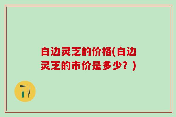 白边灵芝的价格(白边灵芝的市价是多少？)