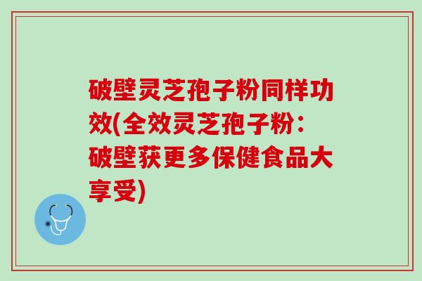 破壁灵芝孢子粉同样功效(全效灵芝孢子粉：破壁获更多保健食品大享受)