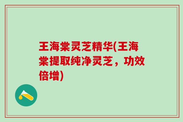 王海棠灵芝精华(王海棠提取纯净灵芝，功效倍增)