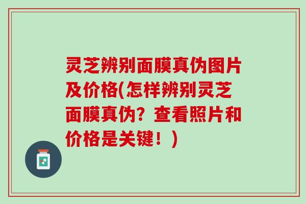 灵芝辨别面膜真伪图片及价格(怎样辨别灵芝面膜真伪？查看照片和价格是关键！)