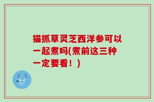 猫抓草灵芝西洋参可以一起煮吗(煮前这三种一定要看!) 猫抓草灵芝西洋参可以一起煮吗(煮前这三种一定要看!)