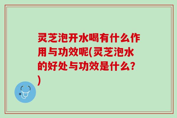 灵芝泡开水喝有什么作用与功效呢(灵芝泡水的好处与功效是什么？)