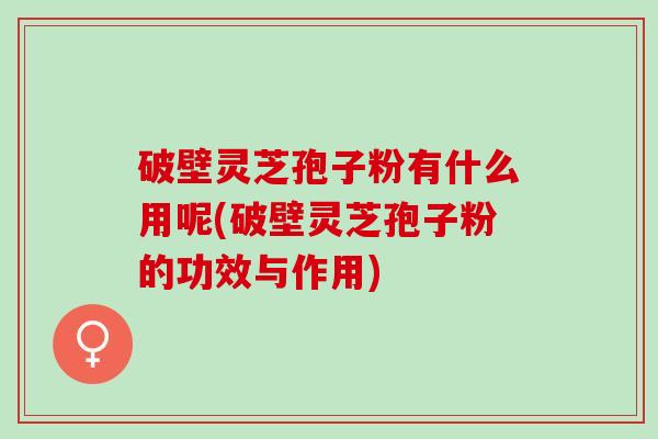 破壁灵芝孢子粉有什么用呢(破壁灵芝孢子粉的功效与作用) 破壁灵芝孢子粉有什么用呢(破壁灵芝孢子粉的功效与作用)