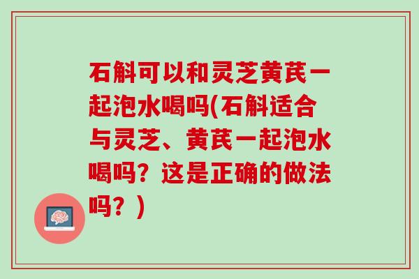 石斛可以和灵芝黄芪一起泡水喝吗(石斛适合与灵芝、黄芪一起泡水喝吗？这是正确的做法吗？)