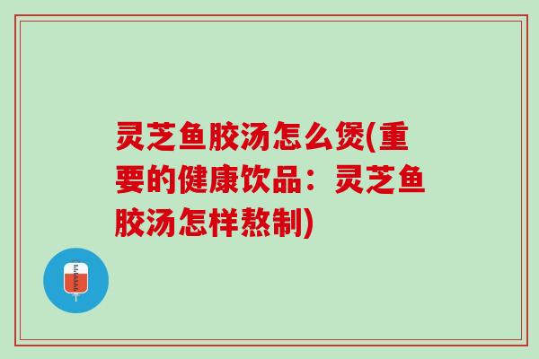 灵芝鱼胶汤怎么煲(重要的健康饮品：灵芝鱼胶汤怎样熬制)
