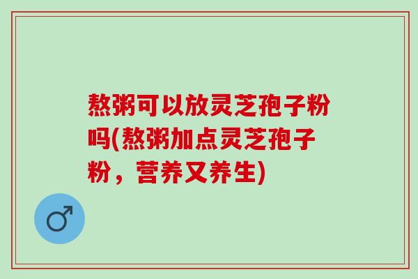 熬粥可以放灵芝孢子粉吗(熬粥加点灵芝孢子粉，营养又养生)