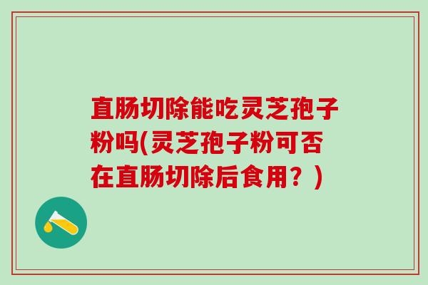 直肠切除能吃灵芝孢子粉吗(灵芝孢子粉可否在直肠切除后食用？)