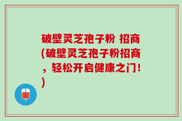 破壁灵芝孢子粉 招商(破壁灵芝孢子粉招商,轻松开启健康之门!) 破壁灵芝孢子粉 招商(破壁灵芝孢子粉招商,轻松开启健康之门!)