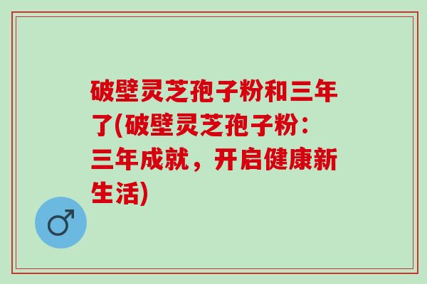破壁灵芝孢子粉和三年了(破壁灵芝孢子粉:三年成就,开启健康新生活) 破壁灵芝孢子粉和三年了(破壁灵芝孢子粉:三年成就,开启健康新生活)
