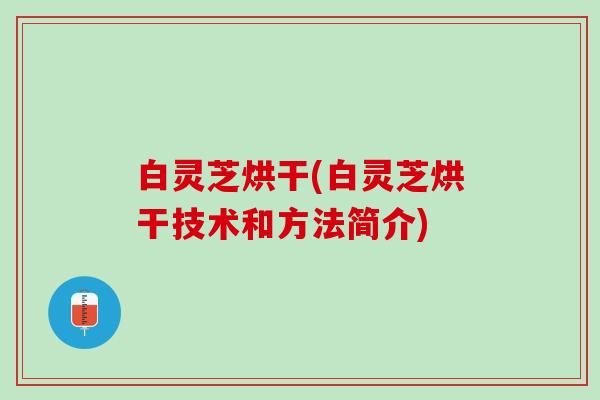 白灵芝烘干(白灵芝烘干技术和方法简介)