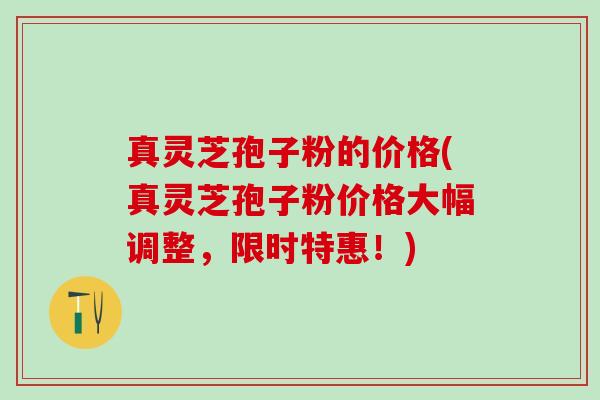 真灵芝孢子粉的价格(真灵芝孢子粉价格大幅调整，限时特惠！)
