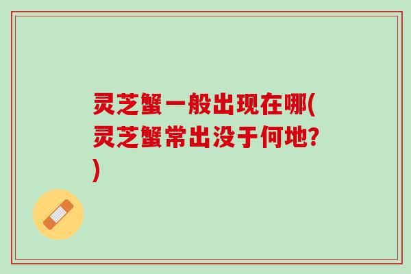 灵芝蟹一般出现在哪(灵芝蟹常出没于何地?) 灵芝蟹一般出现在哪(灵芝蟹常出没于何地?)