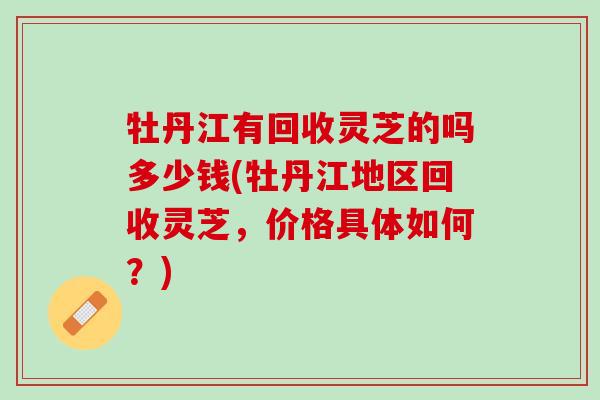 牡丹江有回收灵芝的吗多少钱(牡丹江地区回收灵芝，价格具体如何？)