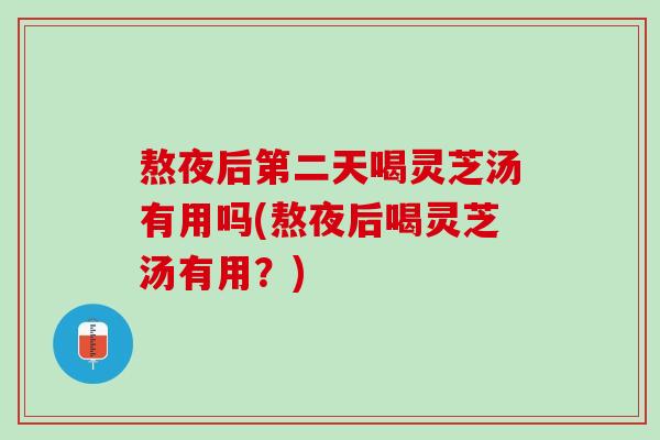 熬夜后第二天喝灵芝汤有用吗(熬夜后喝灵芝汤有用？)