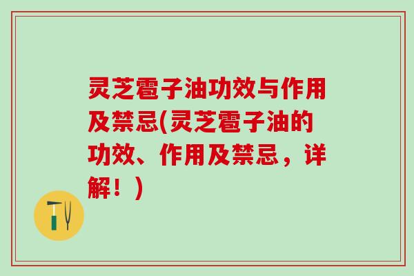 灵芝雹子油功效与作用及禁忌(灵芝雹子油的功效、作用及禁忌，详解！)