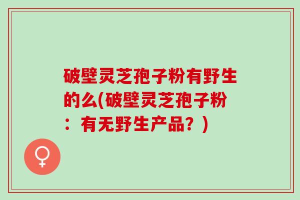 破壁灵芝孢子粉有野生的么(破壁灵芝孢子粉：有无野生产品？)