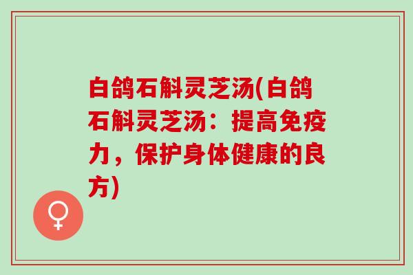 白鸽石斛灵芝汤(白鸽石斛灵芝汤：提高免疫力，保护身体健康的良方)