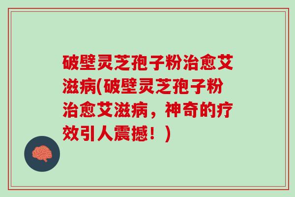 破壁灵芝孢子粉愈艾滋(破壁灵芝孢子粉愈艾滋,神奇的疗效引人震撼!) 破壁灵芝孢子粉愈艾滋(破壁灵芝孢子粉愈艾滋,神奇的疗效引人震撼!)
