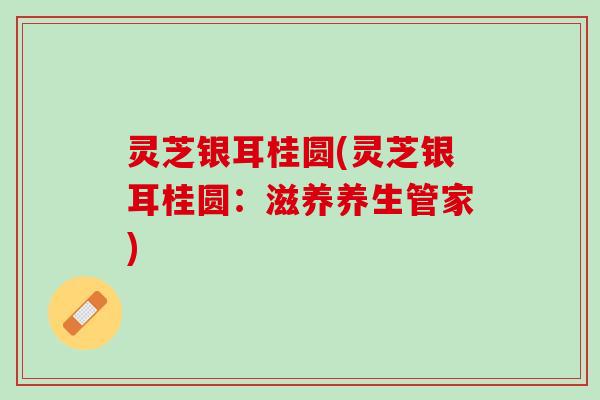 灵芝银耳桂圆(灵芝银耳桂圆：滋养养生管家)