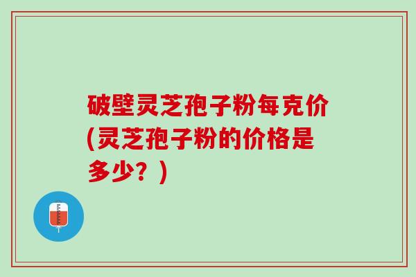 破壁灵芝孢子粉每克价(灵芝孢子粉的价格是多少？)