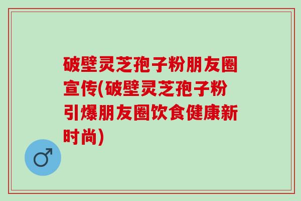 破壁灵芝孢子粉朋友圈宣传(破壁灵芝孢子粉引爆朋友圈饮食健康新时尚)