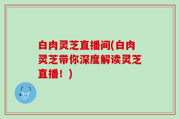 白肉灵芝直播间(白肉灵芝带你深度解读灵芝直播！)